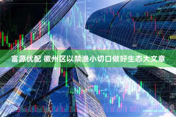 富源优配 徽州区以禁渔小切口做好生态大文章