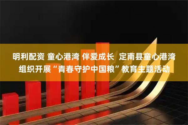明利配资 童心港湾 伴爱成长  定南县童心港湾组织开展“青春守护中国粮”教育主题活动