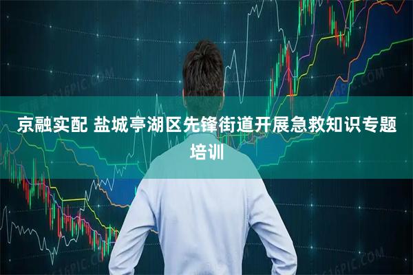 京融实配 盐城亭湖区先锋街道开展急救知识专题培训