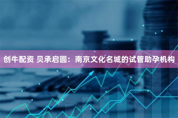 创牛配资 贝承启圆：南京文化名城的试管助孕机构
