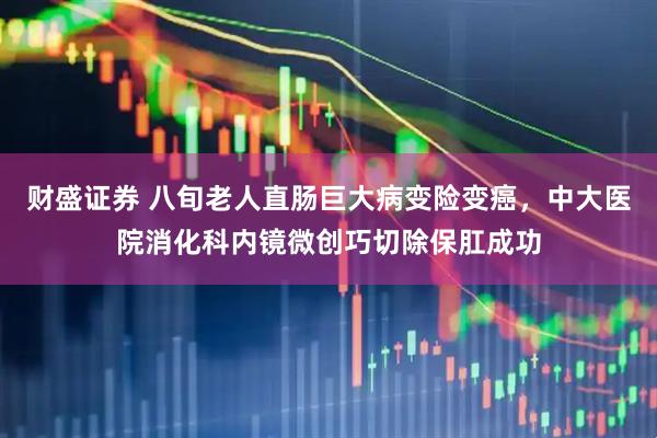 财盛证券 八旬老人直肠巨大病变险变癌，中大医院消化科内镜微创巧切除保肛成功