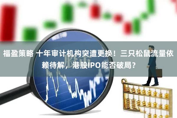 福盈策略 十年审计机构突遭更换！三只松鼠流量依赖待解，港股IPO能否破局？
