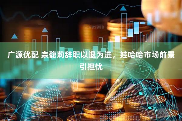广源优配 宗馥莉辞职以退为进，娃哈哈市场前景引担忧