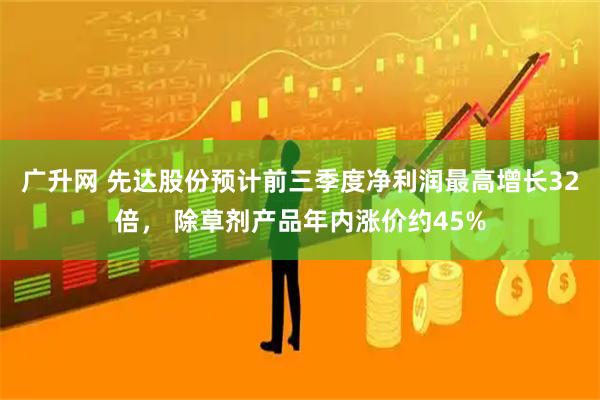 广升网 先达股份预计前三季度净利润最高增长32倍， 除草剂产品年内涨价约45%