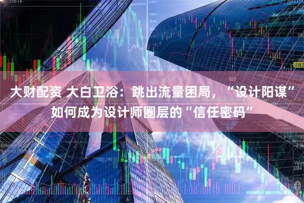 大财配资 大白卫浴：跳出流量困局，“设计阳谋”如何成为设计师圈层的“信任密码”