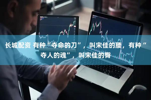 长城配资 有种“夺命的刀”，叫宋佳的腰，有种“夺人的魂”，叫宋佳的臀