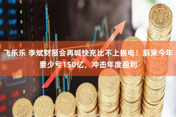 飞乐乐 李斌财报会再喊快充比不上换电！蔚来今年要少亏150亿，冲击年度盈利