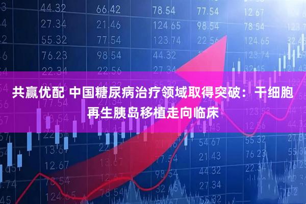 共赢优配 中国糖尿病治疗领域取得突破：干细胞再生胰岛移植走向临床