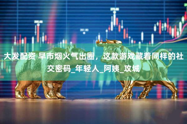 大发配资 早市烟火气出圈，这款游戏藏着同样的社交密码_年轻人_阿姨_攻城