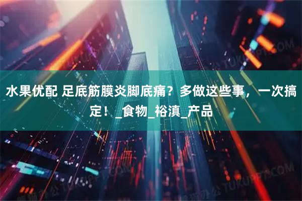 水果优配 足底筋膜炎脚底痛？多做这些事，一次搞定！_食物_裕滇_产品