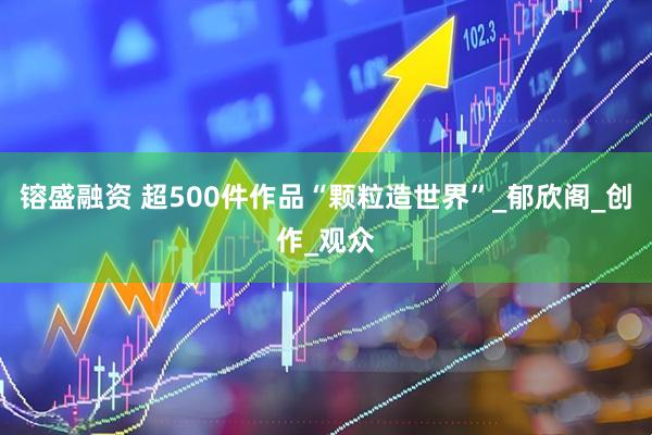 镕盛融资 超500件作品“颗粒造世界”_郁欣阁_创作_观众