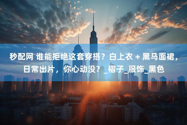秒配网 谁能拒绝这套穿搭？白上衣 + 黑马面裙，日常出片，你心动没？_褶子_服饰_黑色