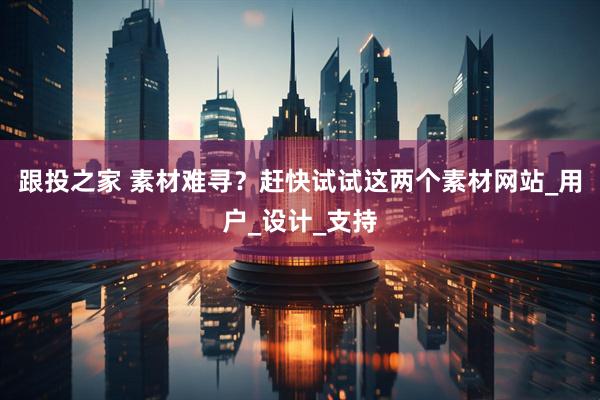跟投之家 素材难寻？赶快试试这两个素材网站_用户_设计_支持