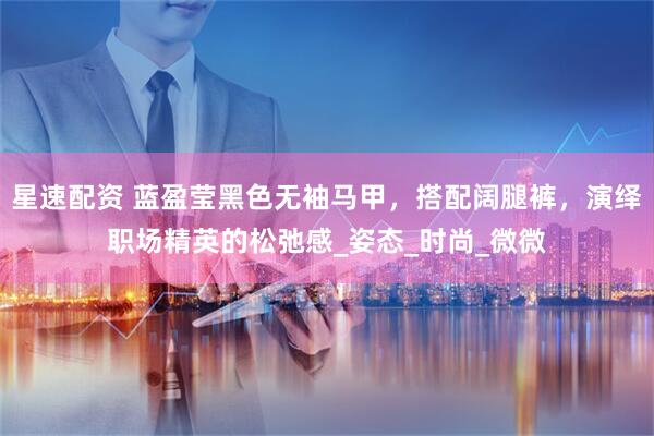 星速配资 蓝盈莹黑色无袖马甲，搭配阔腿裤，演绎职场精英的松弛感_姿态_时尚_微微