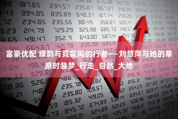 富豪优配 绿韵与霓裳间的行者——刘慧萍与她的草原时装梦_行走_自然_大地