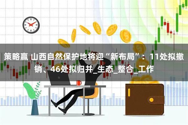 策略赢 山西自然保护地将迎“新布局”：11处拟撤销、46处拟归并_生态_整合_工作