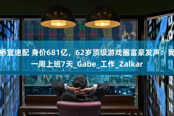 桥宜速配 身价681亿，62岁顶级游戏圈富豪发声：我一周上班7天_Gabe_工作_Zalkar