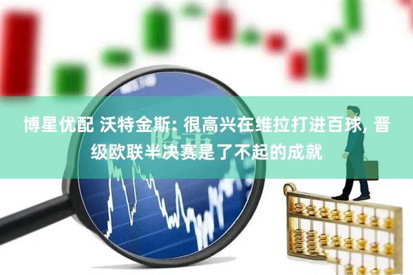 博星优配 沃特金斯: 很高兴在维拉打进百球, 晋级欧联半决赛是了不起的成就