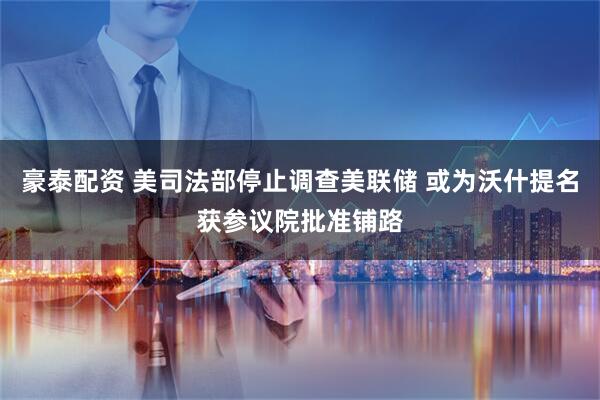 豪泰配资 美司法部停止调查美联储 或为沃什提名获参议院批准铺路