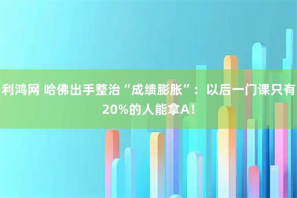 利鸿网 哈佛出手整治“成绩膨胀”：以后一门课只有20%的人能拿A！
