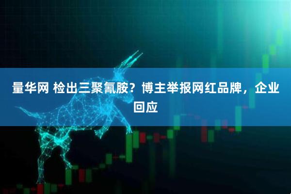 量华网 检出三聚氰胺？博主举报网红品牌，企业回应