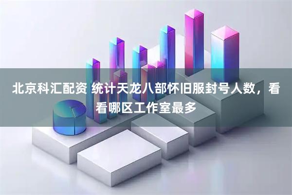 北京科汇配资 统计天龙八部怀旧服封号人数，看看哪区工作室最多