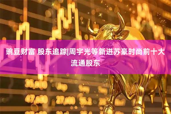 豌豆财富 股东追踪|周宇光等新进苏豪时尚前十大流通股东