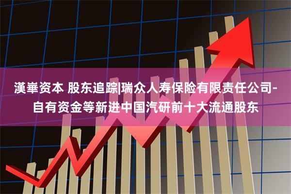 漢崋资本 股东追踪|瑞众人寿保险有限责任公司-自有资金等新进中国汽研前十大流通股东
