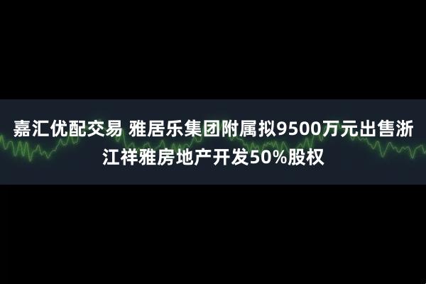 嘉汇优配交易 雅居乐集团附属拟9500万元出售浙江祥雅房地产开发50%股权