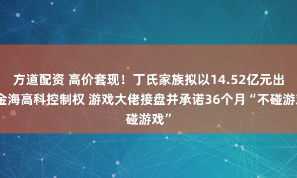 方道配资 高价套现！丁氏家族拟以14.52亿元出让金海高科控制权 游戏大佬接盘并承诺36个月“不碰游戏”
