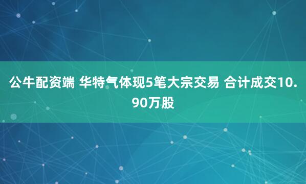 公牛配资端 华特气体现5笔大宗交易 合计成交10.90万股