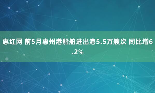 惠红网 前5月惠州港船舶进出港5.5万艘次 同比增6.2%
