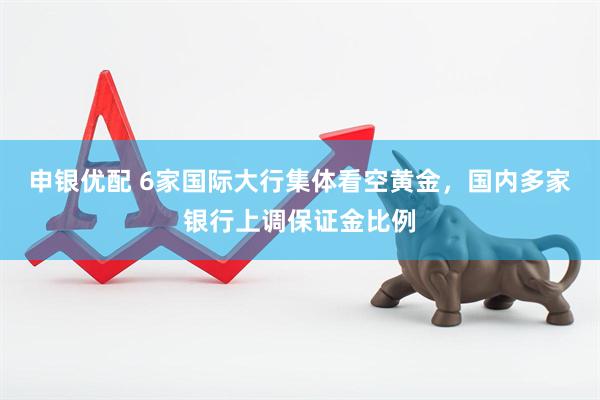 申银优配 6家国际大行集体看空黄金，国内多家银行上调保证金比例
