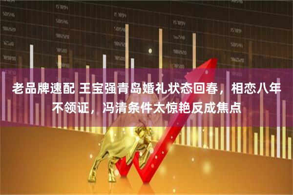 老品牌速配 王宝强青岛婚礼状态回春，相恋八年不领证，冯清条件太惊艳反成焦点