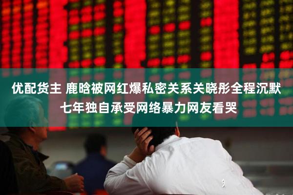 优配货主 鹿晗被网红爆私密关系关晓彤全程沉默 七年独自承受网络暴力网友看哭