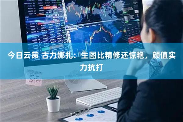 今日云策 古力娜扎：生图比精修还惊艳，颜值实力抗打
