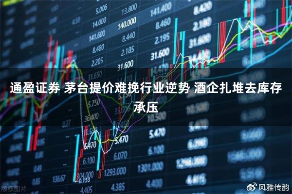 通盈证券 茅台提价难挽行业逆势 酒企扎堆去库存承压