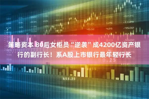 策略资本 80后女柜员“逆袭”成4200亿资产银行的副行长！系A股上市银行最年轻行长