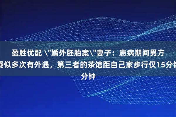 盈胜优配 ＂婚外胚胎案＂妻子：患病期间男方疑似多次有外遇，第三者的茶馆距自己家步行仅15分钟